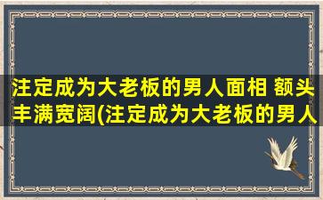 注定成为大老板的男人面相 额头丰满宽阔(注定成为大老板的男人面相，额头丰满宽阔，看看你符合吗？)